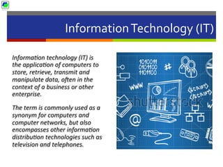 Information	
  Technology	
  (IT)	
  
Informa2on	
  technology	
  (IT)	
  is	
  
the	
  applica2on	
  of	
  computers	
  to	
  
store,	
  retrieve,	
  transmit	
  and	
  
manipulate	
  data,	
  oUen	
  in	
  the	
  
context	
  of	
  a	
  business	
  or	
  other	
  
enterprise.	
  	
  
The	
  term	
  is	
  commonly	
  used	
  as	
  a	
  
synonym	
  for	
  computers	
  and	
  
computer	
  networks,	
  but	
  also	
  
encompasses	
  other	
  informa2on	
  
distribu2on	
  technologies	
  such	
  as	
  
television	
  and	
  telephones.	
  	
  
 