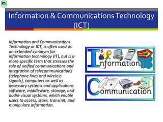 Information	
  &	
  Communications	
  Technology	
  
(ICT)	
  
Informa2on	
  and	
  Communica2ons	
  
Technology	
  or	
  ICT,	
  is	
  oUen	
  used	
  as	
  
an	
  extended	
  synonym	
  for	
  
informa2on	
  technology	
  (IT),	
  but	
  is	
  a	
  
more	
  speciﬁc	
  term	
  that	
  stresses	
  the	
  
role	
  of	
  uniﬁed	
  communica2ons	
  and	
  
integra2on	
  of	
  telecommunica2ons	
  
(telephone	
  lines	
  and	
  wireless	
  
signals),	
  computers	
  as	
  well	
  as	
  
necessary	
  systems	
  and	
  applica2ons	
  
soUware,	
  middleware,	
  storage,	
  and	
  
audio-­‐visual	
  systems,	
  which	
  enable	
  
users	
  to	
  access,	
  store,	
  transmit,	
  and	
  
manipulate	
  informa2on.	
  
 