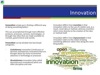 Innovation	
  
Innova1on	
  simply	
  put	
  is	
  ﬁnding	
  a	
  diﬀerent	
  way	
  
of	
  doing	
  something	
  be]er!	
  
This	
  can	
  accomplished	
  through	
  more	
  eﬀec5ve	
  
products,	
  processes,	
  services,	
  technologies,	
  or	
  
through	
  new	
  ideas	
  that	
  are	
  made	
  available	
  to	
  
markets,	
  governments	
  and	
  society.	
  	
  
Innova1on	
  can	
  be	
  divided	
  into	
  two	
  broad	
  
categories:	
  
•  Evolu2onary	
  innova5on	
  (con5nuous	
  or	
  
dynamic	
  evolu5onary	
  innova5on)	
  that	
  are	
  
brought	
  about	
  by	
  many	
  incremental	
  
advances	
  in	
  technology	
  or	
  processes	
  	
  
•  Revolu2onary	
  innova5on	
  (also	
  called	
  
discon5nuous	
  innova5ons)	
  which	
  are	
  
ocen	
  disrup5ve	
  and	
  new.	
  
	
  
	
  
Innova5on	
  diﬀers	
  from	
  inven2on	
  in	
  that	
  
innova5on	
  refers	
  to	
  the	
  use	
  of	
  a	
  be]er	
  and,	
  as	
  a	
  
result,	
  novel	
  idea	
  or	
  method,	
  whereas	
  inven5on	
  
refers	
  more	
  directly	
  to	
  the	
  crea5on	
  of	
  the	
  idea	
  
or	
  method	
  itself.	
  
Innova5on	
  diﬀers	
  from	
  improvement	
  in	
  that	
  
innova5on	
  refers	
  to	
  the	
  no5on	
  of	
  doing	
  
something	
  diﬀerent	
  rather	
  than	
  doing	
  the	
  same	
  
thing	
  be]er.	
  
 