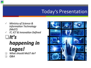 Today’s	
  Presentation	
  
ü  Ministry	
  of	
  Science	
  &	
  
Informa2on	
  Technology	
  
(MoST)	
  	
  
ü  IT,	
  ICT	
  &	
  Innova2on	
  Deﬁned	
  
q It’s	
  
happening	
  in	
  
Lagos!	
  
q  What	
  should	
  MoST	
  do?	
  
q  Q&A	
  
 