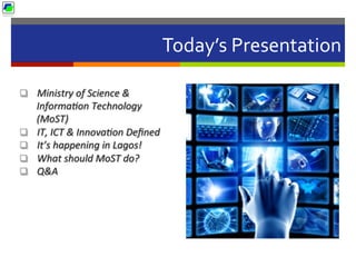 Today’s	
  Presentation	
  
q  Ministry	
  of	
  Science	
  &	
  
Informa2on	
  Technology	
  
(MoST)	
  	
  
q  IT,	
  ICT	
  &	
  Innova2on	
  Deﬁned	
  
q  It’s	
  happening	
  in	
  Lagos!	
  
q  What	
  should	
  MoST	
  do?	
  
q  Q&A	
  
 