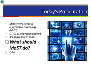 Today’s	
  Presentation	
  
ü  Ministry	
  of	
  Science	
  &	
  
Informa2on	
  Technology	
  
(MoST)	
  	
  
ü  IT,	
  ICT	
  &	
  Innova2on	
  Deﬁned	
  
ü  It’s	
  happening	
  in	
  Lagos!	
  
q What	
  should	
  
MoST	
  do?	
  
q  Q&A	
  
 