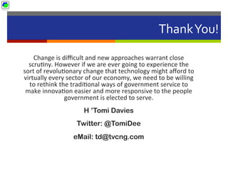 Thank	
  You!	
  
Change	
  is	
  diﬃcult	
  and	
  new	
  approaches	
  warrant	
  close	
  
scru5ny.	
  However	
  if	
  we	
  are	
  ever	
  going	
  to	
  experience	
  the	
  
sort	
  of	
  revolu5onary	
  change	
  that	
  technology	
  might	
  aﬀord	
  to	
  
virtually	
  every	
  sector	
  of	
  our	
  economy,	
  we	
  need	
  to	
  be	
  willing	
  
to	
  rethink	
  the	
  tradi5onal	
  ways	
  of	
  government	
  service	
  to	
  
make	
  innova5on	
  easier	
  and	
  more	
  responsive	
  to	
  the	
  people	
  
government	
  is	
  elected	
  to	
  serve.
H ’Tomi Davies
Twitter: @TomiDee
eMail: td@tvcng.com
 