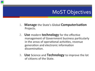 MoST	
  Objectives	
  
1.  Manage	
  the	
  State's	
  Global	
  Computerisa1on	
  
Projects.	
  
2.  Use	
  modern	
  technology	
  for	
  the	
  eﬀec5ve	
  
management	
  of	
  Government	
  business	
  par5cularly	
  
in	
  the	
  areas	
  of	
  opera5onal	
  ac5vi5es,	
  revenue	
  
genera5on	
  and	
  electronic	
  informa5on	
  
dissemina5on.	
  
3.  Use	
  Science	
  and	
  Technology	
  to	
  improve	
  the	
  lot	
  
of	
  ci5zens	
  of	
  the	
  State.	
  
 