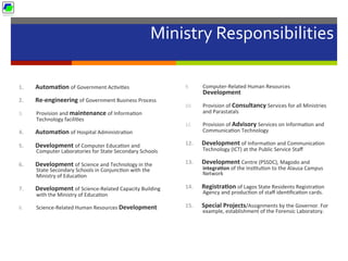 Ministry	
  Responsibilities	
  
	
  
1.  Automa1on	
  of	
  Government	
  Ac5vi5es	
  
2.  Re-­‐engineering	
  of	
  Government	
  Business	
  Process	
  
3.  Provision	
  and	
  maintenance	
  of	
  Informa5on	
  
Technology	
  facili5es	
  
4.  Automa1on	
  of	
  Hospital	
  Administra5on	
  
5.  Development	
  of	
  Computer	
  Educa5on	
  and	
  
Computer	
  Laboratories	
  for	
  State	
  Secondary	
  Schools	
  
6.  Development	
  of	
  Science	
  and	
  Technology	
  in	
  the	
  
State	
  Secondary	
  Schools	
  in	
  Conjunc5on	
  with	
  the	
  
Ministry	
  of	
  Educa5on	
  
7.  Development	
  of	
  Science-­‐Related	
  Capacity	
  Building	
  
with	
  the	
  Ministry	
  of	
  Educa5on	
  
8.  Science-­‐Related	
  Human	
  Resources	
  Development	
  
9.  Computer-­‐Related	
  Human	
  Resources	
  
Development	
  
10.  Provision	
  of	
  Consultancy	
  Services	
  for	
  all	
  Ministries	
  
and	
  Parastatals	
  
11.  Provision	
  of	
  Advisory	
  Services	
  on	
  Informa5on	
  and	
  
Communica5on	
  Technology	
  
12.  Development	
  of	
  Informa5on	
  and	
  Communica5on	
  
Technology	
  (ICT)	
  at	
  the	
  Public	
  Service	
  Staﬀ	
  
13.  Development	
  Centre	
  (PSSDC),	
  Magodo	
  and	
  
integra1on	
  of	
  the	
  Ins5tu5on	
  to	
  the	
  Alausa	
  Campus	
  
Network	
  
14.  Registra1on	
  of	
  Lagos	
  State	
  Residents	
  Registra5on	
  
Agency	
  and	
  produc5on	
  of	
  staﬀ	
  iden5ﬁca5on	
  cards.	
  
15.  Special	
  Projects/Assignments	
  by	
  the	
  Governor.	
  For	
  
example,	
  establishment	
  of	
  the	
  Forensic	
  Laboratory.	
  
 