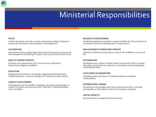 Ministerial	
  Responsibilities	
  
	
  
POLICY	
  
Ini5ate,	
  formulate,	
  execute,	
  monitor	
  and	
  evaluate	
  policies	
  rela5ng	
  to	
  
Science	
  &	
  Informa5on	
  Communica5on	
  Technology	
  (ICT)	
  
	
  
AUTOMATION	
  
Automa5on	
  and	
  re-­‐engineering	
  of	
  government	
  businesses,	
  processes	
  &	
  
harmonisa5on	
  of	
  all	
  exis5ng	
  ICT	
  assets	
  into	
  a	
  world-­‐class	
  infrastructure.	
  
	
  
MDA	
  ICT	
  SUPPORT	
  SERVICES	
  
Provision	
  and	
  maintenance	
  of	
  ICT	
  services	
  across	
  Ministries,	
  
Departments	
  &Agencies	
  (MDAs).	
  
	
  
EDUCATION	
  
Development	
  of	
  Science,	
  Technology,	
  Engineering	
  &	
  Mathema5cs	
  
(STEM)	
  educa5on,	
  as	
  well	
  as	
  seng	
  up	
  ICT	
  centres	
  for	
  state	
  schools.	
  
	
  
CAPACITY	
  DEVELOPMENT	
  
Enlarging	
  the	
  pool	
  of	
  scien5ﬁc	
  manpower,	
  a]rac5ng	
  young	
  people	
  to	
  
careers	
  in	
  science	
  and	
  retaining	
  same.	
  STEM	
  &	
  ICT	
  capacity	
  building	
  
across	
  all	
  MDAs.	
  
	
  
RESEARCH	
  &	
  DEVELOPMENT	
  
Establishing	
  globally	
  compe55ve	
  research	
  facili5es	
  for	
  the	
  promo5on	
  of	
  
innova5on,	
  research	
  &	
  development	
  in	
  Science	
  &	
  ICT.	
  
	
  
MDA	
  ADVISORY	
  &	
  CONSULTING	
  SERVICES	
  
Provision	
  of	
  advisory	
  &	
  consultancy	
  services	
  for	
  all	
  MDAs	
  on	
  Science	
  &	
  
ICT.	
  
	
  
PPP	
  MODELING	
  
Developing	
  new	
  models	
  of	
  Public	
  Private	
  Partnerships	
  (PPPs)	
  in	
  higher	
  
educa5on,	
  par5cularly	
  for	
  research	
  in	
  universi5es	
  and	
  technologically-­‐
industrialized	
  areas.	
  
	
  
CATALYSING	
  COLLABORATION	
  
Iden5fying	
  ways	
  and	
  means	
  of	
  catalysing	
  industry-­‐academia	
  
collabora5ons.	
  
	
  
INTERNATIONAL	
  LINKAGE	
  	
  
Promo5ng	
  strong	
  linkages	
  with	
  more	
  advanced	
  countries,	
  including	
  
par5cipa5on	
  in	
  interna5onal	
  science	
  &	
  innova5on	
  ini5a5ves.	
  
	
  
SPECIAL	
  PROJECTS	
  
Special	
  projects	
  as	
  assigned	
  by	
  the	
  Governor.	
  
 