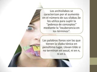 Los archisílabos se
 caracterizan por el aumento
en el número de sus sílabas.Se
    los utiliza para suplir la
   “pobreza de conceptos”
 mediante la “exuberancia en
         los términos”.

Las palabras llanas son las que
   tienen la sílaba tónica en
penúltimo lugar. Llevan tilde si
no terminan en vocal, ni en n,
            ni en s.
 