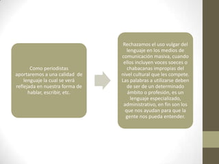 Rechazamos el uso vulgar del
                                   lenguaje en los medios de
                                comunicación masiva, cuando
                                 ellos incluyen voces soeces o
       Como periodistas            chabacanas impropias del
aportaremos a una calidad de    nivel cultural que les compete.
    lenguaje la cual se verá    Las palabras a utilizarse deben
reflejada en nuestra forma de      de ser de un determinado
      hablar, escribir, etc.       ámbito o profesión, es un
                                     lenguaje especializado,
                                 administrativo, en fin son los
                                  que nos ayudan para que la
                                  gente nos pueda entender.
 