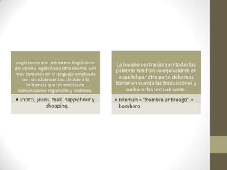 anglicismos son préstamos lingüísticos    La invasión extranjera en todas las
del idioma inglés hacia otro idioma. Son   palabras tendrán su equivalente en
muy comunes en el lenguaje empleado
    por los adolescentes, debido a la       español por otra parte debemos
      influencia que los medios de         tomar en cuenta las traducciones y
  comunicación regionales y foráneos.           no hacerlas textualmente.
• shorts, jeans, mall, happy hour y        • Fireman = “hombre antifuego” =
              shopping.                      bombero
 