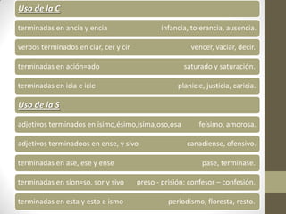Uso de la C

terminadas en ancia y encia                   infancia, tolerancia, ausencia.

verbos terminados en ciar, cer y cir                    vencer, vaciar, decir.

terminadas en ación=ado                               saturado y saturación.

terminadas en icia e icie                           planicie, justicia, caricia.

Uso de la S

adjetivos terminados en ísimo,ésimo,ísima,oso,osa          feísimo, amorosa.

adjetivos terminadoos en ense, y sivo                  canadiense, ofensivo.

terminadas en ase, ese y ense                               pase, terminase.

terminadas en sion=so, sor y sivo      preso - prisión; confesor – confesión.

terminadas en esta y esto e ismo                 periodismo, floresta, resto.
 