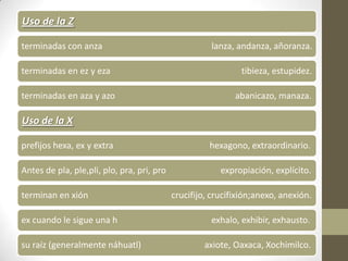 Uso de la Z

terminadas con anza                                   lanza, andanza, añoranza.

terminadas en ez y eza                                         tibieza, estupidez.

terminadas en aza y azo                                      abanicazo, manaza.

Uso de la X

prefijos hexa, ex y extra                             hexagono, extraordinario.

Antes de pla, ple,pli, plo, pra, pri, pro                expropiación, explícito.

terminan en xión                            crucifijo, crucifixión;anexo, anexión.

ex cuando le sigue una h                              exhalo, exhibir, exhausto.

su raíz (generalmente náhuatl)                      axiote, Oaxaca, Xochimilco.
 