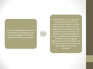 Rechazamos el uso vulgar del
                                        lenguaje en los medios de
                                      comunicación masiva, cuando
                                       ellos incluyen voces soeces o
                                     chabacanas impropias del nivel
Como periodistas aportaremos a
                                      cultural que les compete. Las
 una calidad de lenguaje la cual
                                      palabras a utilizarse deben de
   se verá reflejada en nuestra
                                    ser de un determinado ámbito o
  forma de hablar, escribir, etc.
                                         profesión, es un lenguaje
                                    especializado, administrativo, en
                                    fin son los que nos ayudan para
                                          que la gente nos pueda
                                                  entender.
 