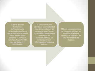 A partir de esas          El sensacionalismo
       definiciones        constituye una modalidad
     suficientemente        más del periodismo. No     El buen sensacionalismo
claras, podemos afirmar     merece rechazo frontal.    no tiene por qué caer en
que lo sensacional puede   Un periódico puede seguir      mentiras ni faltas de
   variar de una a otra           las normas del       respeto. Se trata sólo de
  persona. El ánimo, la      sensacionalismo y, sin       una manera más de
 voluntad, la conmoción         embargo, ofrecer               trabajar.
    son particulares e      informaciones veraces y
       individuales.                  valiosas.
 