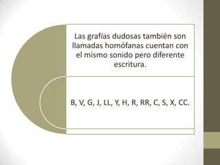 Las grafías dudosas también son
llamadas homófanas cuentan con
  el mismo sonido pero diferente
             escritura.



B, V, G, J, LL, Y, H, R, RR, C, S, X, CC.
 