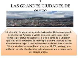 1
LAS GRANDES CIUDADES DE
QUITO
Inicialmente el espacio que ocupaba la ciudad de Quito no pasaba de
cien hectáreas. Adosada al volcán pichincha sobre sus declives y
cortadas por profunda quebradas, el sitio lo tomo de la ubicación
que tenia de las estaciones de Atahualpa, el ultimo inca que estaba
afincado en este lugar. El desarrollo de la ciudad de Quito data de los
últimos 40 años, su área urbana cubre unas 12 000 hectáreas y su
población se halla alojada en las viviendas que ocupa la mayor parte
del espacio urbano.
 