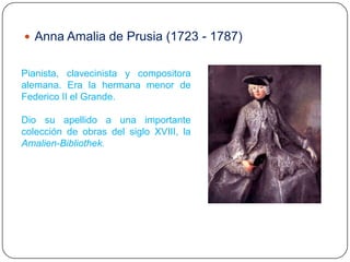  Anna Amalia de Prusia (1723 - 1787)


Pianista, clavecinista y compositora
alemana. Era la hermana menor de
Federico II el Grande.

Dio su apellido a una importante
colección de obras del siglo XVIII, la
Amalien-Bibliothek.
 