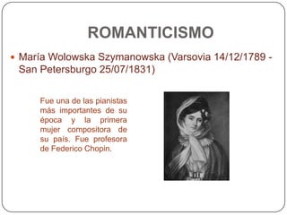 ROMANTICISMO
 María Wolowska Szymanowska (Varsovia 14/12/1789 -
 San Petersburgo 25/07/1831)

     Fue una de las pianistas
     más importantes de su
     época y la primera
     mujer compositora de
     su país. Fue profesora
     de Federico Chopin.
 