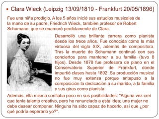 Clara Wieck (Leipzig 13/09/1819 - Frankfurt 20/05/1896)
Fue una niña prodigio. A los 5 años inició sus estudios musicales de
la mano de su padre, Friedrich Wieck, también profesor de Robert
Schumann, que se enamoró perdidamente de Clara.
                        Desarrolló una brillante carrera como pianista
                        desde los trece años. Fue conocida como la más
                        virtuosa del siglo XIX, además de compositora.
                        Tras la muerte de Schumann continuó con sus
                        conciertos para mantener a su familia (tuvo 8
                        hijos). Desde 1878 fue profesora de piano en el
                        Conservatorio Superior de Frankfurt, donde
                        impartió clases hasta 1892. Su producción musical
                        no fue muy extensa porque antepuso a la
                        composición la dedicación a su marido, a la familia
                        y sus giras como pianista.
Además, ella misma confiaba poco en sus posibilidades: "Alguna vez creí
que tenía talento creativo, pero he renunciado a esta idea; una mujer no
debe desear componer. Ninguna ha sido capaz de hacerlo, así que ¿por
qué podría esperarlo yo?".
 