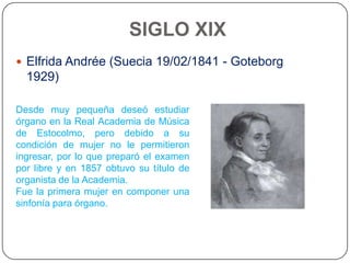 SIGLO XIX
 Elfrida Andrée (Suecia 19/02/1841 - Goteborg
  1929)

Desde muy pequeña deseó estudiar
órgano en la Real Academia de Música
de Estocolmo, pero debido a su
condición de mujer no le permitieron
ingresar, por lo que preparó el examen
por libre y en 1857 obtuvo su título de
organista de la Academia.
Fue la primera mujer en componer una
sinfonía para órgano.
 