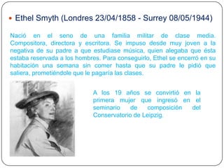  Ethel Smyth (Londres 23/04/1858 - Surrey 08/05/1944)

Nació en el seno de una familia militar de clase media.
Compositora, directora y escritora. Se impuso desde muy joven a la
negativa de su padre a que estudiase música, quien alegaba que ésta
estaba reservada a los hombres. Para conseguirlo, Ethel se encerró en su
habitación una semana sin comer hasta que su padre le pidió que
saliera, prometiéndole que le pagaría las clases.


                             A los 19 años se convirtió en la
                             primera mujer que ingresó en el
                             seminario    de    composición del
                             Conservatorio de Leipzig.
 