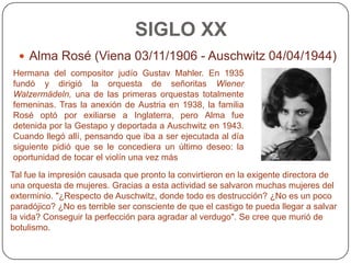 SIGLO XX
   Alma Rosé (Viena 03/11/1906 - Auschwitz 04/04/1944)
Hermana del compositor judío Gustav Mahler. En 1935
fundó y dirigió la orquesta de señoritas Wiener
Walzermädeln, una de las primeras orquestas totalmente
femeninas. Tras la anexión de Austria en 1938, la familia
Rosé optó por exiliarse a Inglaterra, pero Alma fue
detenida por la Gestapo y deportada a Auschwitz en 1943.
Cuando llegó allí, pensando que iba a ser ejecutada al día
siguiente pidió que se le concediera un último deseo: la
oportunidad de tocar el violín una vez más

Tal fue la impresión causada que pronto la convirtieron en la exigente directora de
una orquesta de mujeres. Gracias a esta actividad se salvaron muchas mujeres del
exterminio. "¿Respecto de Auschwitz, donde todo es destrucción? ¿No es un poco
paradójico? ¿No es terrible ser consciente de que el castigo te pueda llegar a salvar
la vida? Conseguir la perfección para agradar al verdugo". Se cree que murió de
botulismo.
 