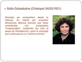  Sofia Gubaidulina (Chistopol 24/03/1931)


Deseaba ser compositora desde la
infancia. Su interés por encontrar
afinaciones alternas provocó que fuese
considerada        una       compositora
"irresponsable", recibiendo tan solo el
apoyo de Shostakovich, quien le aconsejó
que continuase en su "camino erróneo".
 