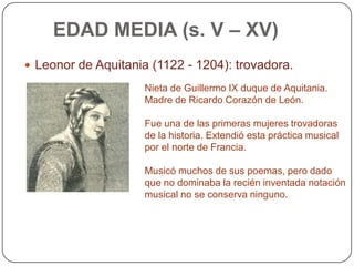 EDAD MEDIA (s. V – XV)
 Leonor de Aquitania (1122 - 1204): trovadora.

                     Nieta de Guillermo IX duque de Aquitania.
                     Madre de Ricardo Corazón de León.

                     Fue una de las primeras mujeres trovadoras
                     de la historia. Extendió esta práctica musical
                     por el norte de Francia.

                     Musicó muchos de sus poemas, pero dado
                     que no dominaba la recién inventada notación
                     musical no se conserva ninguno.
 