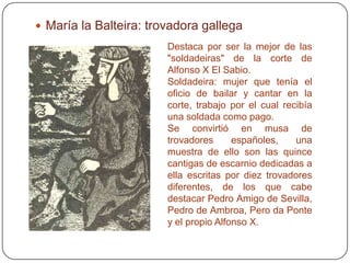  María la Balteira: trovadora gallega
                        Destaca por ser la mejor de las
                        "soldadeiras" de la corte de
                        Alfonso X El Sabio.
                        Soldadeira: mujer que tenía el
                        oficio de bailar y cantar en la
                        corte, trabajo por el cual recibía
                        una soldada como pago.
                        Se convirtió en musa de
                        trovadores      españoles,    una
                        muestra de ello son las quince
                        cantigas de escarnio dedicadas a
                        ella escritas por diez trovadores
                        diferentes, de los que cabe
                        destacar Pedro Amigo de Sevilla,
                        Pedro de Ambroa, Pero da Ponte
                        y el propio Alfonso X.
 