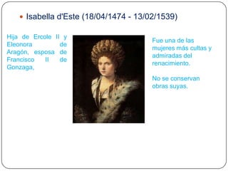  Isabella d'Este (18/04/1474 - 13/02/1539)

Hija de Ercole II y
                                       Fue una de las
Eleonora         de
                                       mujeres más cultas y
Aragón, esposa de
                                       admiradas del
Francisco   II   de
                                       renacimiento.
Gonzaga,
                                       No se conservan
                                       obras suyas.
 