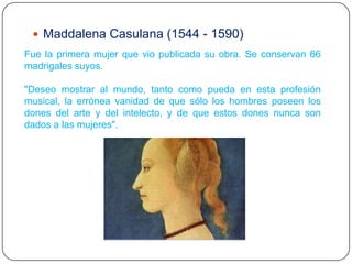 Maddalena Casulana (1544 - 1590)
Fue la primera mujer que vio publicada su obra. Se conservan 66
madrigales suyos.

"Deseo mostrar al mundo, tanto como pueda en esta profesión
musical, la errónea vanidad de que sólo los hombres poseen los
dones del arte y del intelecto, y de que estos dones nunca son
dados a las mujeres".
 