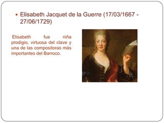  Elisabeth Jacquet de la Guerre (17/03/1667 -
    27/06/1729)

 Elisabeth       fue      niña
prodigio, virtuosa del clave y
una de las compositoras más
importantes del Barroco.
 