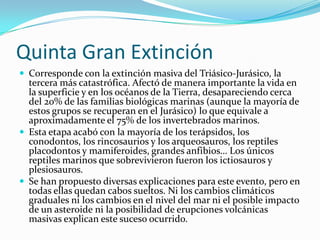 Quinta Gran ExtinciónCorresponde con la extinción masiva del Triásico-Jurásico, la tercera más catastrófica. Afectó de manera importante la vida en la superficie y en los océanos de la Tierra, desapareciendo cerca del 20% de las familias biológicas marinas (aunque la mayoría de estos grupos se recuperan en el Jurásico) lo que equivale a aproximadamente el 75% de los invertebrados marinos.Esta etapa acabó con la mayoría de los terápsidos, los conodontos, los rincosaurios y los arqueosauros, los reptiles placodontos y mamiferoides, grandes anfibios… Los únicos reptiles marinos que sobrevivieron fueron los ictiosauros y plesiosauros. Se han propuesto diversas explicaciones para este evento, pero en todas ellas quedan cabos sueltos. Ni los cambios climáticos graduales ni los cambios en el nivel del mar ni el posible impacto de un asteroide ni la posibilidad de erupciones volcánicas masivas explican este suceso ocurrido.