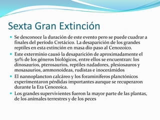 Sexta Gran ExtinciónSe desconoce la duración de este evento pero se puede cuadrar a finales del período Cretácico. La desaparición de los grandes reptiles en esta extinción en masa dio paso al Cenozoico.Este exterminio causó la desaparición de aproximadamente el 50% de los géneros biológicos, entre ellos se encuentran: los dinosaurios, pterosaurios, reptiles nadadores, plesiosauros y mosasaurios, ammonoideas, rudistas e inocerámidosEl nannoplancton calcáreo y los foraminíferos planctónicos experimentaron pérdidas importantes aunque se recuperaron durante la Era Cenozoica.Los grandes supervivientes fueron la mayor parte de las plantas, de los animales terrestres y de los peces