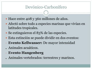 Devónico-Carbonífero
 Hace entre 408 y 360 millones de años.
 Afectó sobre todo a especies marinas que vivían en


-

.
-

.

latitudes tropicales.
Se extinguieron el 83% de las especies.
Esta extinción se puede dividir en dos eventos:
Evento Kellwasser: De mayor intensidad
Animales acuáticos.
Evento Hangenberg
Animales vertebrados: terrestres y marinos.

 
