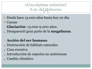 ¿Una séptima extinción?
E.m. del Holoceno
 Desde hace 13.000 años hasta hoy en día.
 Causas
- Glaciación: 13.000-9.000 años.

. Desapareció gran parte de la megafauna.
- Acción del ser humano

.
.
.
.

Destrucción de hábitats naturales
Caza excesiva
Introducción de especies no autóctonas
Cambio climático

 