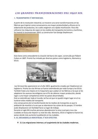 LAS GRANDES TRANSFORMACIONES DEL SIGLO XIX.
1. TRANSPORTES Y DISTANCIAS.
A partir de la revolución industrial, se iniciaron una serie transformaciones en las
fábricas que trajeron como consecuencia una mayor productividad y eficacia en la
elaboración de productos, los cuales exigieron una rápida movilización. Para ello
utilizaron las máquinas de vapor en los medios de transportes terrestres y marítimos.
Se inventó la locomotoraen 1814; su constructor fue George Stephenson.
Esto tiene como antecedente la creación del barco de vapor, construido por Robert
Fulton en 1807. Pronto fue imitado por diversos países como Inglaterra, Alemania y
EEUU.
Los ferrocarriles aparecieron en el año 1823, igualmente creados por Stephenson en
Inglaterra. Pronto las vías férreas se fueron extendiendo por toda Europa y los EEUU.
También hubo una mejora en la maquinaria que usaban en las fábricas a las que se les
adaptaron los avances tecnológicos con el fin de obtener mayor producción; dando
lugar a una mayor competencia entre los países desarrollados.
Esto se extendió por todo el mundo, tal fue así que no quedó ningún lugar en el no
tuvieran estos medios de transporte.
Una consecuencia de la transformación de los medios de transportes es que la
población de movilizó a la vez que se abarataron los costes de los pasajes. El hombre
pudo desplazarse con facilidad hacia su lugar de trabajo.
Durante el siglo XIX muchas personas abandonaron la zona rural para irse a las
ciudades en busca de mejorar su nivel de vida. Alemania, EEUU e Inglaterra fueron los
países donde más aumento la población en las ciudades.
2. EL DESARROLLO INDUSTRIAL Y SUS EFECTOS.
 2.1 Las migraciones internas y el surgimiento de las ciudades modernas.
 