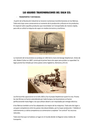 LAS GRANDES TRANSFORMACIONES DEL SIGLO XIX:
- TRANSPORTES Y DISTANCIAS:
A partir de la Revolución Industrial se iniciaron numerosas transformaciones en las fábricas.
Todo esto trajo como consecuencia un aumento de la producción y eficacia en los productos.
En especial sobre aquellos productos que necesitaban ser transportados de manera rápida,
para ello se utilizó la máquina de vapor en medios terrestres y marítimos.
La invención de la locomotora se produjo en 1814 de la mano de George Stephenson. Antes de
ello, Robert Fulton en 1807, construyó el primer barco de vapor para probar su capacidad. Su
logro pronto fue imitado por otros países como Inglaterra, Alemania y EE.UU.
Los ferrocarriles aparecieron en el año 1823 y fue el propio Stephenson quien lo creo. Pronto
las vías férreas se fueron extendiendo por toda Europa y las locomotoras se fueron
perfeccionando hasta llegar a las que utilizan diesel o son impulsadas por energía eléctrica.
A las fábricas también se les fue adaptando a la mejora de las máquinas. Todo esto dio lugar a
una gran competencia entre los países más desarrollados, por la mayor producción. Y debido al
coloniamiento y a dicha competencia se comenzaron a explotar “sin control” los recursos
naturales.
Todo esto hizo que no hubiese un lugar en el mundo donde no llegaran estos medios de
transporte.
 