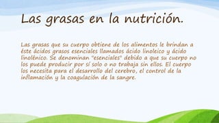 Las grasas en la nutrición.
Las grasas que su cuerpo obtiene de los alimentos le brindan a
éste ácidos grasos esenciales llamados ácido linoleico y ácido
linolénico. Se denominan "esenciales" debido a que su cuerpo no
los puede producir por sí solo o no trabaja sin ellos. El cuerpo
los necesita para el desarrollo del cerebro, el control de la
inflamación y la coagulación de la sangre.
 