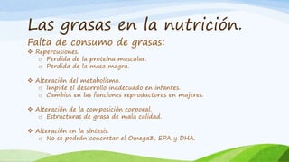 Las grasas en la nutrición.
Falta de consumo de grasas:
 Repercusiones.
o Perdida de la proteína muscular.
o Perdida de la masa magra.
 Alteración del metabolismo.
o Impide el desarrollo inadecuado en infantes.
o Cambios en las funciones reproductoras en mujeres.
 Alteración de la composición corporal.
o Estructuras de grasa de mala calidad.
 Alteración en la síntesis.
o No se podrán concretar el Omega3, EPA y DHA.
 
