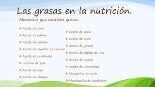 Las grasas en la nutrición.
Alimentos que contiene grasas:
 Aceite de coco.
 Aceite de maíz.
 Aceite de palma.
 Aceite de oliva.
 Aceite de salmón.
 Aceite de girasol.
 Aceite de semillas de tomate.
 Aceite de pepita de uva.
 Aceite de cacahuate.
 Aceite de nueces.
 Lecitina de soja.
 Aceite de almendras.
 Aceite de soja.
 Margarina de maíz.
 Aceite de sésamo.
 Mantequilla de cacahuate.
 