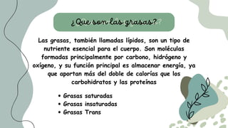 Las grasas, también llamadas lípidos, son un tipo de
nutriente esencial para el cuerpo. Son moléculas
formadas principalmente por carbono, hidrógeno y
oxígeno, y su función principal es almacenar energía, ya
que aportan más del doble de calorías que los
carbohidratos y las proteínas
¿Que son las grasas?
¿Que son las grasas?
Grasas saturadas
Grasas insaturadas
Grasas Trans
 