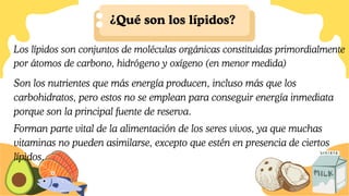 ¿Qué son los lípidos?
Forman parte vital de la alimentación de los seres vivos, ya que muchas
vitaminas no pueden asimilarse, excepto que estén en presencia de ciertos
lípidos.
Los lípidos son conjuntos de moléculas orgánicas constituidas primordialmente
por átomos de carbono, hidrógeno y oxígeno (en menor medida)
Son los nutrientes que más energía producen, incluso más que los
carbohidratos, pero estos no se emplean para conseguir energía inmediata
porque son la principal fuente de reserva.
 