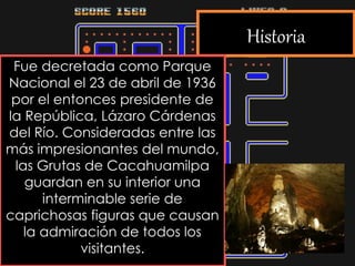 Historia
Fue decretada como Parque
Nacional el 23 de abril de 1936
por el entonces presidente de
la República, Lázaro Cárdenas
del Río. Consideradas entre las
más impresionantes del mundo,
las Grutas de Cacahuamilpa
guardan en su interior una
interminable serie de
caprichosas figuras que causan
la admiración de todos los
visitantes.
 