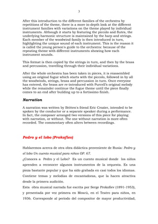 3

After this introduction to the different families of the orchestra by
repetitions of the theme, there is a more in-depth look at the different
instrument families with variations on the theme played by individual
instruments. Although it starts by featuring the piccolo and flutes, the
underlying harmonic structure is maintained by the harp and strings.
Each member of the woodwind family is then introduced in turn,
highlighting the unique sound of each instrument. This is the reason it
is called the young person's guide to the orchestra: because of the
repeating theme with different instruments showing how each
instrument sounds.

This format is then copied by the strings in turn, and then by the brass
and percussion, travelling through their individual variations.

After the whole orchestra has been taken in pieces, it is reassembled
using an original fugue which starts with the piccolo, followed in by all
the woodwinds, strings, brass and percussion in turn. Once everyone
has entered, the brass are re-introduced with Purcell’s original melody
while the remainder continue the fugue theme until the piece finally
comes to an end after building up to a fortissimo finish.

Narration

A narration was written by Britten's friend Eric Crozier, intended to be
spoken by the conductor or a separate speaker during a performance.
In fact, the composer arranged two versions of this piece for playing:
with narration, or without. The one without narration is more often
recorded. The commentary often alters between recordings.



Pedro y el lobo (Prokofiev)

Hablaremos acerca de otra obra didáctica proveniente de Rusia: Pedro y
el lobo Un cuento musical para niños OP. 67.
¿Conoces a Pedro y el Lobo? Es un cuento musical donde los niños
aprenden a reconocer algunos instrumentos de la orquesta. Es una
pieza bastante popular y que ha sido grabada en casi todos los idiomas.
Contiene temas y melodías de encantadoras, que la hacen atractiva
desde la primera audición.
Esta obra musical narrada fue escrita por Serge Prokofiev (1891-1953),
y presentada por vez primera en Moscú, en el Teatro para niños, en
1936. Corresponde al período del compositor de mayor productividad,
 