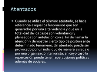 Atentados
 Cuando se utiliza el término atentado, se hace
referencia a aquellos fenómenos que son
generados por una alta violencia y que en la
totalidad de los casos son voluntarios y
planeados con antelación con el fin de llamar la
atención y demostrar cierto tipo de postura ante
determinado fenómeno. Un atentado puede ser
provocado por un individuo de manera aislada o
por una organización terrorista, en cuyo caso la
repercusión puede tener repercusiones políticas
además de sociales.
 