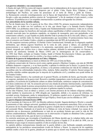 Las guerras coloniales y sus consecuencias
A finales del siglo XIX los restos del imperio español, tras la independencia de la mayor parte del imperio a
comienzos del siglo (1824), estaban dispersos por el globo: Cuba, Puerto Rico, Filipinas y otros
archipiélagos del Pacífico, así como las posesiones en el norte de África y golfo de Guinea.
La Restauración coincide cronológicamente con la Época del Imperialismo (1875-1914). Cánovas había
llevado a cabo una prudente política exterior de “recogimiento” a fin de mantener al país neutral y evitar
conflictos. El problema era si sin respaldos internacionales se podrían salvaguardar las colonias.
Los antecedentes de la cuestión cubana.
La Paz de Zanjón puso fin a la guerra de los Diez Años (1868-78), primera insurrección independentista
cubana, pero no acabó con los conflictos en la isla, que dieron lugar a la llamada Guerra Chiquita
(1879-1880). Los problemas entre Cuba y España eran fundamentalmente económicos. Cuba era la colonia
más importante porque los beneficios del mercado cubano equilibraban el déficit comercial crónico. Era un
mercado reservado para los productos españoles, en régimen de monopolio, pero esto perjudicaba a los
comerciantes cubanos, ya que España no podía absorber toda la producción de la isla (café, tabaco y, sobre
todo, azúcar) ni surtirles todos los bienes manufacturados que necesitaban. El proteccionismo hacia muy
caro el comercio con Estados Unidos, a donde se exportaban más del 90% de la producción.
Por ello surgieron tensiones políticas. El Partido Unión Constitucional, formado por la oligarquía española
latifundista, que obtenía jugosos beneficios de la venta de café, azúcar y tabaco, era partidario del
proteccionismo y se negaba ferozmente a la autonomía, equivalente para él a separatismo. El Partido
Liberal, integrado por criollos ricos y clases medias cubanas, defendía la autonomía pero vio fracasar el
proyecto de autonomía limitada de Maura (1893) por la intransigencia de los conservadores.
En 1892 José Martí, exiliado en Estados Unidos, fundó el Partido Revolucionario Cubano, que pedía la
independencia y se extendió entre los criollos y las clases medias y populares isleñas.
El inicio de la guerra de independencia en Cuba y Filipinas.
La guerra por la independencia se inició en febrero de 1895 con el Grito de Baire.
El gobierno conservador de Cánovas envió como capitán general a Martínez Campos, con más de 200.000
soldados dispuesto a negociar, y si no fuera posible, a aplastar la rebelión por la fuerza. La guerra fue muy
dura debido a las condiciones geográficas, al clima y a las pésimas condiciones de vida de los soldados, que
sucumbían ante las enfermedades tropicales (tifus, malaria, fiebre amarilla). El ejército fracasó porque las
guerrillas rebeldes estaban apoyadas por la mayoría de la población civil y contaban con ayuda militar de
los Estados Unidos.
Martínez Campos dimitió y fue sustituido por el general Weyler, un hombre de hierro, que buscaba vencer
sin negociar, partidario de la guerra total. Recurrió a medidas impopulares como la destrucción de cosechas
y ganados y la reclusión de la población cubana en aldeas fortificadas, auténticos campos de concentración,
con duras condiciones de vida. Su actuación provocó una oleada de protestas internacionales, especialmente
en Estados Unidos donde la prensa sensacionalista levantó a la opinión pública contra España. El presidente
republicano McKinley propuso comprar la isla pero el gobierno español lo rechazó.
En las islas Filipinas, ricas en tabaco y azúcar y con enorme presencia de las órdenes religiosas católicas,
estalló también la insurrección en 1896 dirigida por Aguinaldo, debido a la ausencia de reformas. La
sociedad secreta, Katipunam, pedía la independencia. El gobierno español envío al general Polavieja, que
ejecutó a José Rizal, líder independentista de la Liga Filipina y firmó la paz con los rebeldes en 1897.
La guerra hispano-norteamericana (1898)
Tras el asesinato de Cánovas en 1897, los liberales subieron al poder. Sagasta destituyó a Weyler y concedió
la autonomía a Cuba, sufragio universal, igualdad de derechos y la autonomía arancelaria. Pero ya era tarde.
El pretexto de los Estados Unidos para declarar la guerra a España fue la voladura el 15 de febrero de 1898
del acorazado Maine, fondeado en el puerto de La Habana en visita de buena voluntad. Las causas de la
explosión aún se desconocen, probablemente se trató de un accidente fortuito que costó la vida de 266
marinos estadounidenses. MacKinley amenaza con la intervención si España no abandona Cuba y propone
otra vez las compra de la isla, que de nuevo es rechazada.
La comisión americana que investigaba el hundimiento del Maine decidió que la voladura había sido una
provocación española. El presidente MacKinley declaró la guerra a España el 25 de abril de 1898, con un
ultimátum en que exigía la renuncia española a Cuba en el plazo de tres días.
La opinión pública norteamericana clamaba por la guerra debido a una furibunda campaña periodística
antiespañola de los periódicos sensacionalistas rivales de Pulitzer y Hearst. La mayoría de los españoles
también estaba a favor de la guerra, jaleada por la prensa que se mostró muy belicista, desconocedora del
 