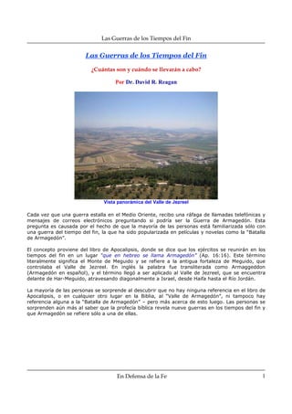 Las Guerras de los Tiempos del Fin


                        Las Guerras de los Tiempos del Fin

                          ¿Cuántas son y cuándo se llevarán a cabo?

                                    Por Dr. David R. Reagan




                               Vista panorámica del Valle de Jezreel

Cada vez que una guerra estalla en el Medio Oriente, recibo una ráfaga de llamadas telefónicas y
mensajes de correos electrónicos preguntando si podría ser la Guerra de Armagedón. Esta
pregunta es causada por el hecho de que la mayoría de las personas está familiarizada sólo con
una guerra del tiempo del fin, la que ha sido popularizada en películas y novelas como la “Batalla
de Armagedón”.

El concepto proviene del libro de Apocalipsis, donde se dice que los ejércitos se reunirán en los
tiempos del fin en un lugar “que en hebreo se llama Armagedón” (Ap. 16:16). Este término
literalmente significa el Monte de Meguido y se refiere a la antigua fortaleza de Meguido, que
controlaba el Valle de Jezreel. En inglés la palabra fue transliterada como Armaggeddon
(Armagedón en español), y el término llegó a ser aplicado al Valle de Jezreel, que se encuentra
delante de Har-Meguido, atravesando diagonalmente a Israel, desde Haifa hasta el Río Jordán.

La mayoría de las personas se sorprende al descubrir que no hay ninguna referencia en el libro de
Apocalipsis, o en cualquier otro lugar en la Biblia, al “Valle de Armagedón”, ni tampoco hay
referencia alguna a la “Batalla de Armagedón” – pero más acerca de esto luego. Las personas se
sorprenden aún más al saber que la profecía bíblica revela nueve guerras en los tiempos del fin y
que Armagedón se refiere sólo a una de ellas.




                                     En Defensa de la Fe                                        1
 