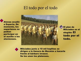 El todo por el todo 
Atenas acudió 
a Esparta. De 
momento, los 
espartanos no 
podían 
participar en 
el auxilio a los 
atenienses. 
El plan de 
Milcíades es el 
elegido: El 
todo por el 
todo. 
Milcíades junto a 10 mil hoplitas se 
dirigen a la llanura de Maratón a hacerle 
frente al bárbaro invasor. 
Se les unen los platenses. 
 