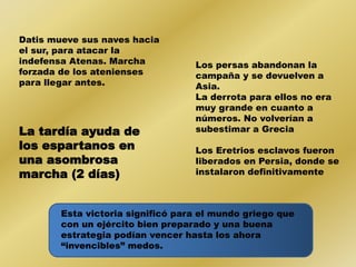 Datis mueve sus naves hacia 
el sur, para atacar la 
indefensa Atenas. Marcha 
forzada de los atenienses 
para llegar antes. 
Los persas abandonan la 
campaña y se devuelven a 
Asia. 
La derrota para ellos no era 
muy grande en cuanto a 
números. No volverían a 
subestimar a Grecia 
Los Eretrios esclavos fueron 
liberados en Persia, donde se 
instalaron definitivamente 
La tardía ayuda de 
los espartanos en 
una asombrosa 
marcha (2 días) 
Esta victoria significó para el mundo griego que 
con un ejército bien preparado y una buena 
estrategia podían vencer hasta los ahora 
“invencibles” medos. 
 