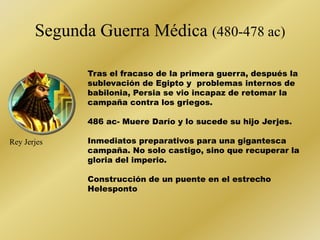 Segunda Guerra Médica (480-478 ac) 
Rey Jerjes 
Tras el fracaso de la primera guerra, después la 
sublevación de Egipto y problemas internos de 
babilonia, Persia se vio incapaz de retomar la 
campaña contra los griegos. 
486 ac- Muere Darío y lo sucede su hijo Jerjes. 
Inmediatos preparativos para una gigantesca 
campaña. No solo castigo, sino que recuperar la 
gloria del imperio. 
Construcción de un puente en el estrecho 
Helesponto 
 